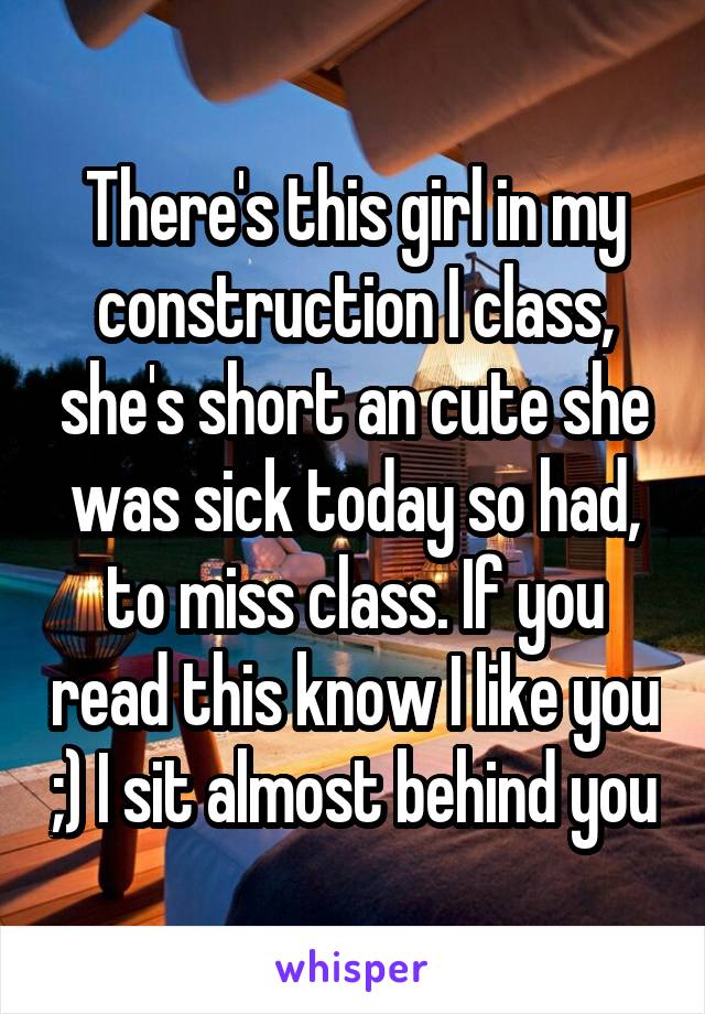 There's this girl in my construction I class, she's short an cute she was sick today so had, to miss class. If you read this know I like you ;) I sit almost behind you