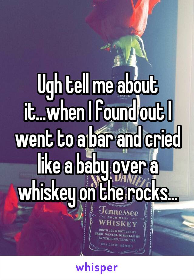 Ugh tell me about it...when I found out I went to a bar and cried like a baby over a whiskey on the rocks...