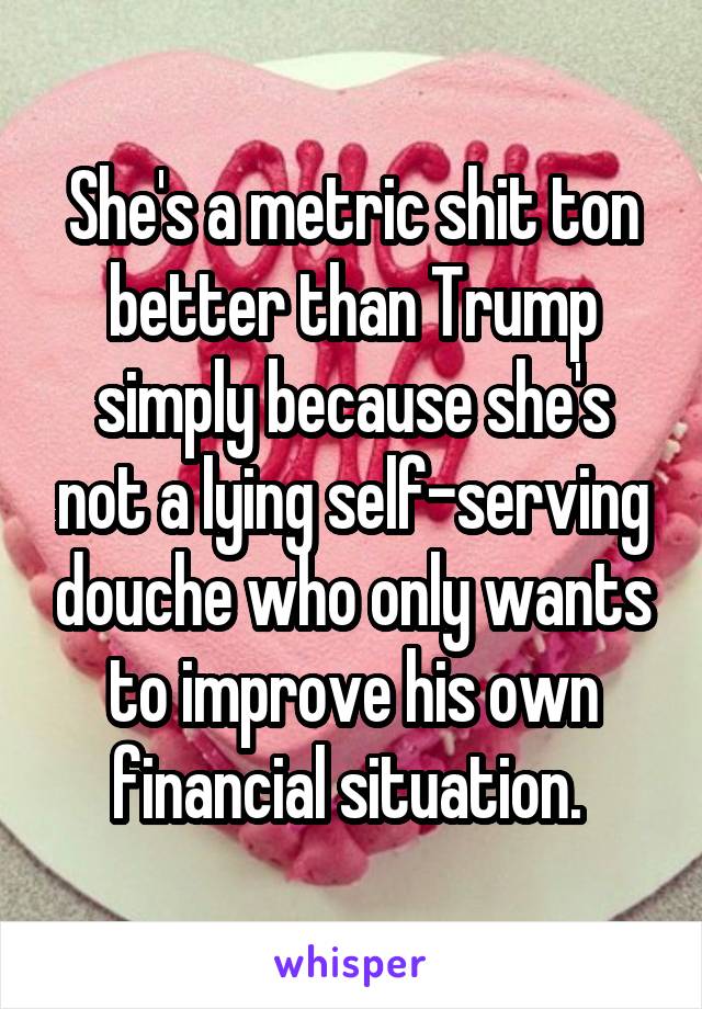 She's a metric shit ton better than Trump simply because she's not a lying self-serving douche who only wants to improve his own financial situation. 