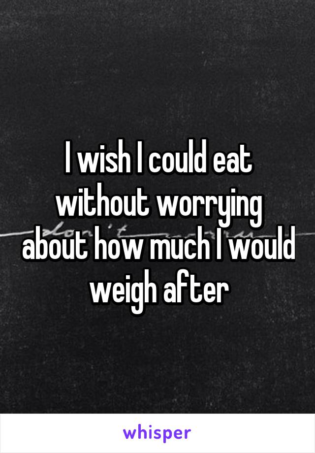 I wish I could eat without worrying about how much I would weigh after