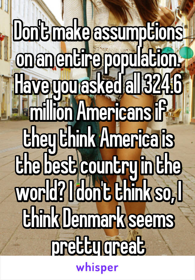 Don't make assumptions on an entire population. Have you asked all 324.6 million Americans if they think America is the best country in the world? I don't think so, I think Denmark seems pretty great