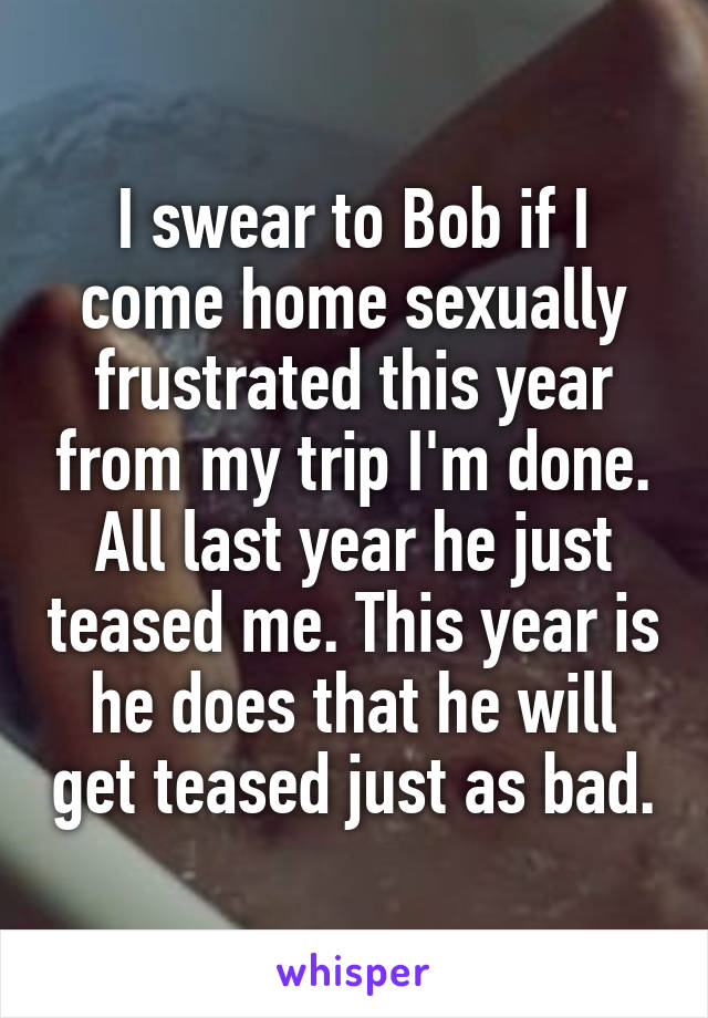 I swear to Bob if I come home sexually frustrated this year from my trip I'm done. All last year he just teased me. This year is he does that he will get teased just as bad.