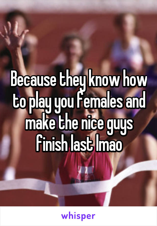 Because they know how to play you females and make the nice guys finish last lmao