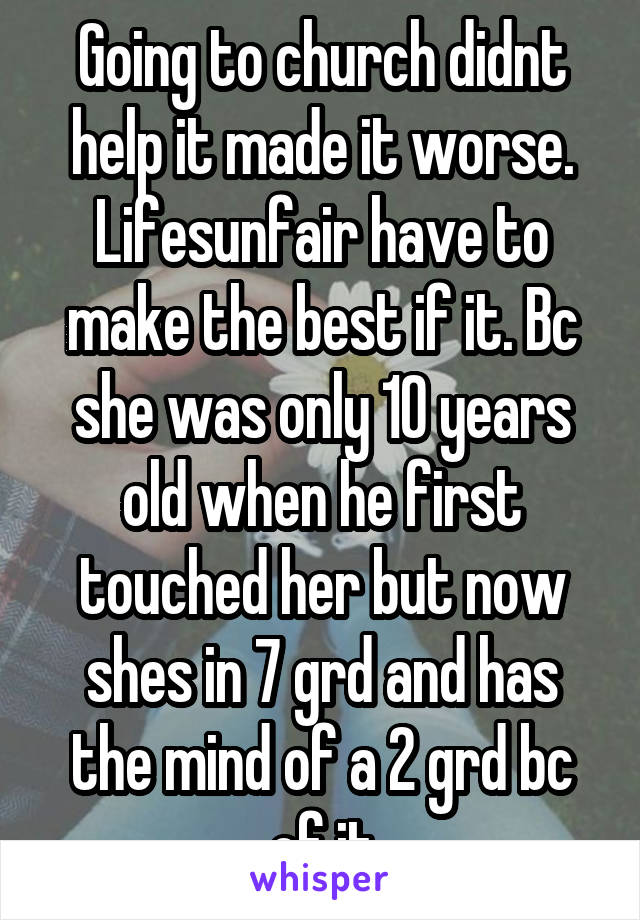 Going to church didnt help it made it worse. Lifesunfair have to make the best if it. Bc she was only 10 years old when he first touched her but now shes in 7 grd and has the mind of a 2 grd bc of it