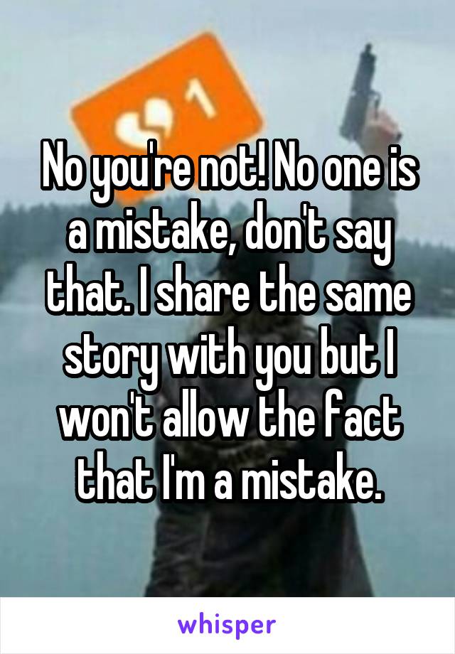 No you're not! No one is a mistake, don't say that. I share the same story with you but I won't allow the fact that I'm a mistake.