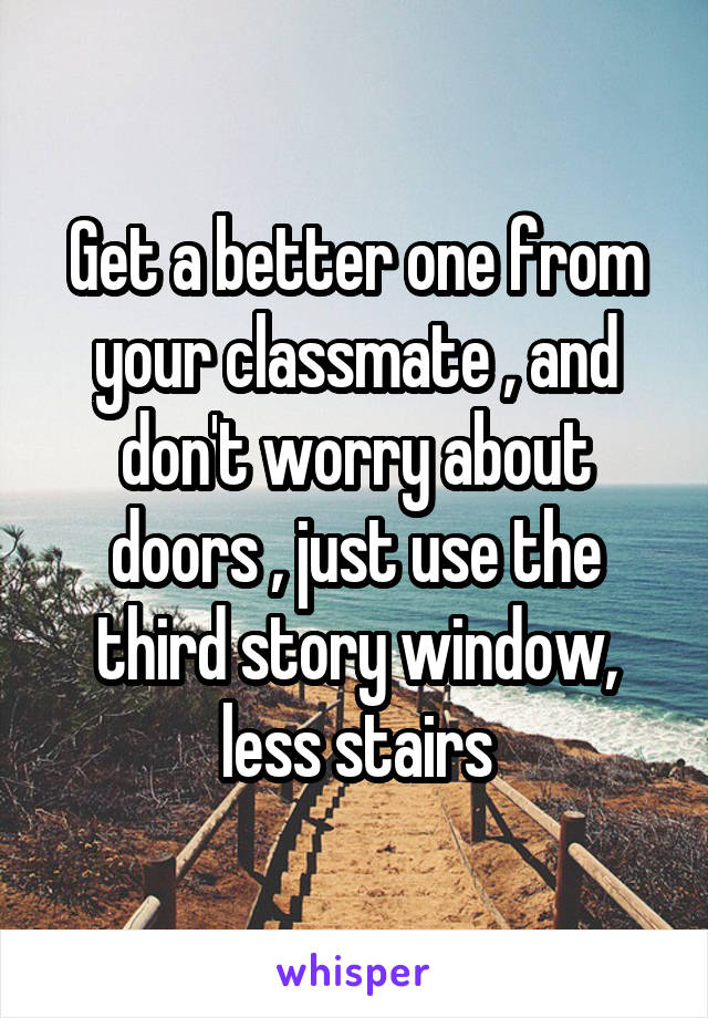 Get a better one from your classmate , and don't worry about doors , just use the third story window, less stairs