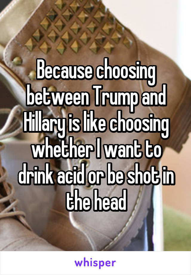 Because choosing between Trump and Hillary is like choosing whether I want to drink acid or be shot in the head