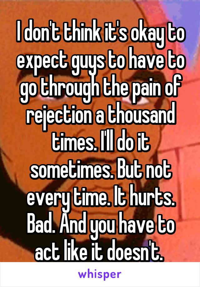 I don't think it's okay to expect guys to have to go through the pain of rejection a thousand times. I'll do it sometimes. But not every time. It hurts. Bad. And you have to act like it doesn't. 