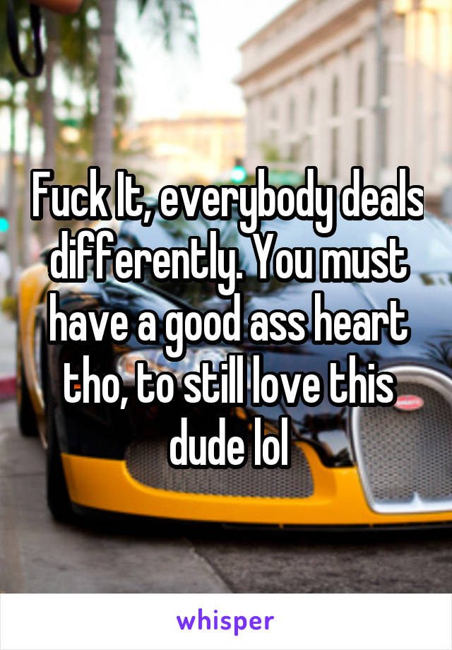 Fuck It, everybody deals differently. You must have a good ass heart tho, to still love this dude lol