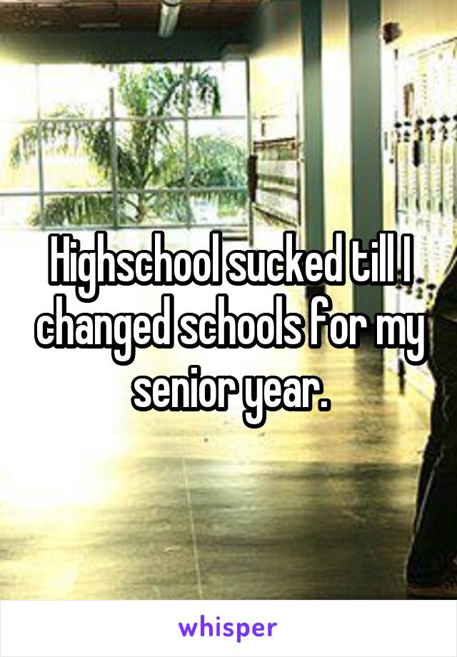 Highschool sucked till I changed schools for my senior year.