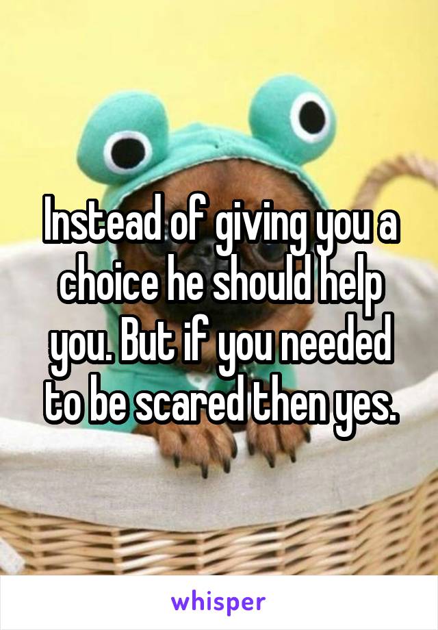 Instead of giving you a choice he should help you. But if you needed to be scared then yes.