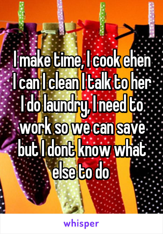 I make time, I cook ehen I can I clean I talk to her I do laundry, I need to work so we can save but I dont know what else to do 