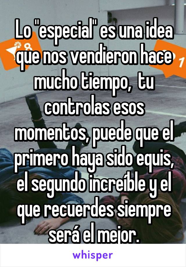 Lo "especial" es una idea que nos vendieron hace mucho tiempo,  tu controlas esos momentos, puede que el primero haya sido equis, el segundo increíble y el que recuerdes siempre será el mejor.