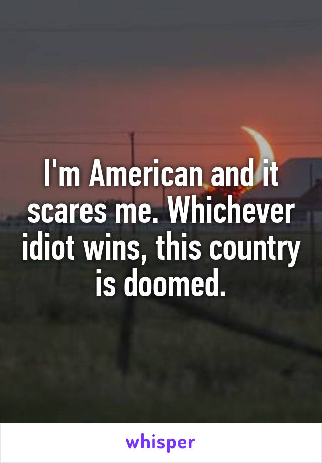 I'm American and it scares me. Whichever idiot wins, this country is doomed.