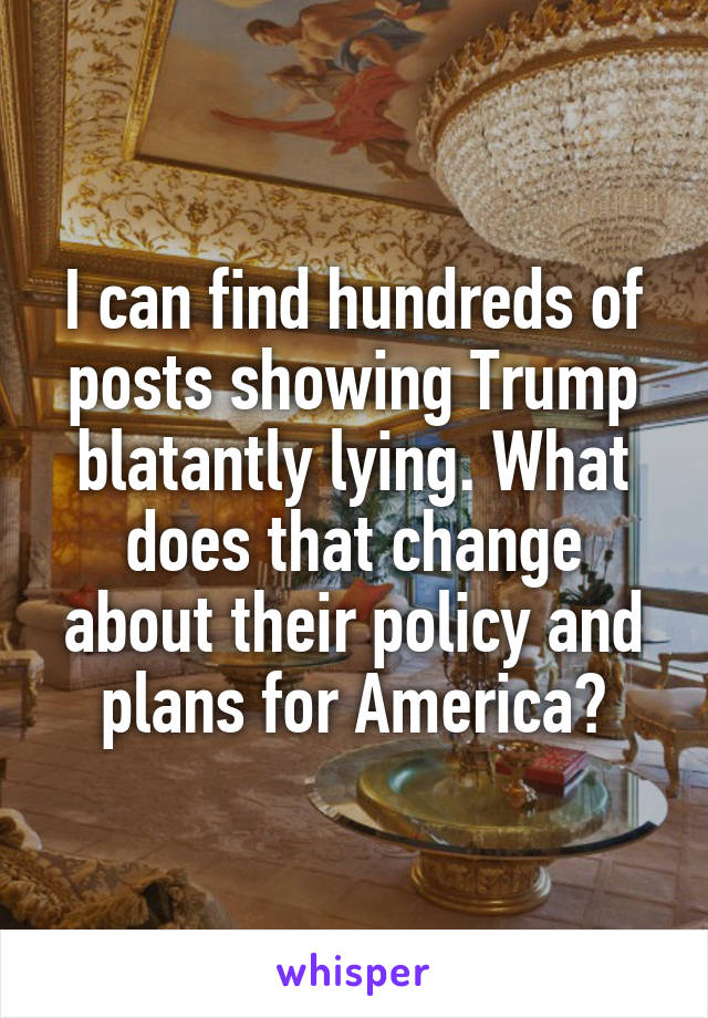 I can find hundreds of posts showing Trump blatantly lying. What does that change about their policy and plans for America?