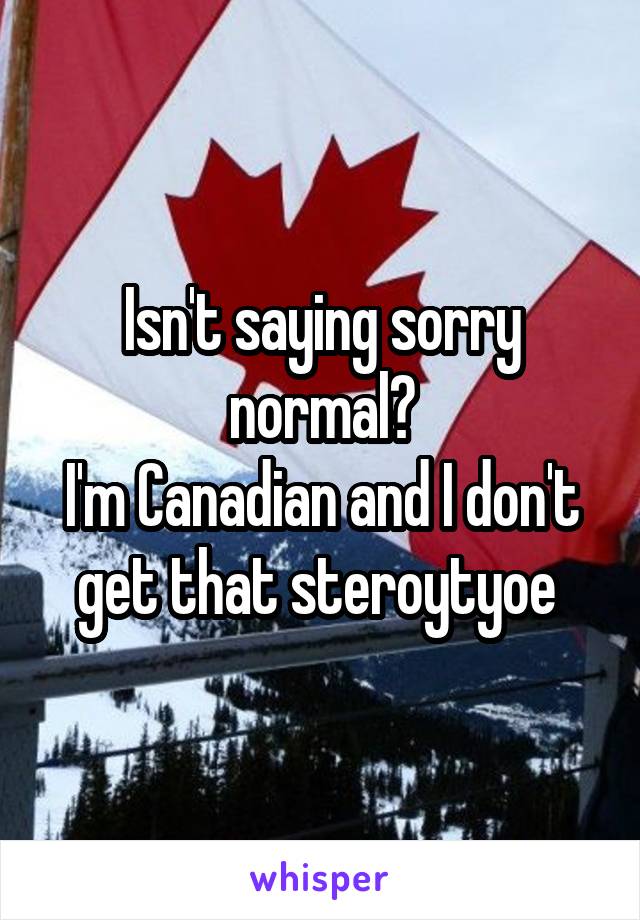 Isn't saying sorry normal?
I'm Canadian and I don't get that steroytyoe 