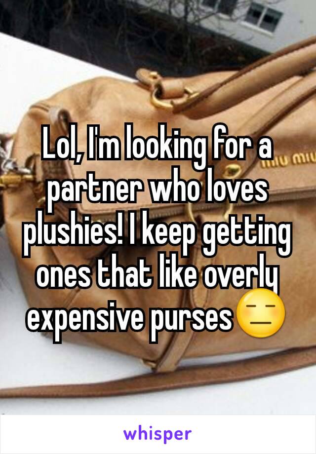 Lol, I'm looking for a partner who loves plushies! I keep getting ones that like overly expensive purses😑