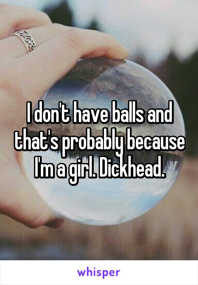 I don't have balls and that's probably because I'm a girl. Dickhead.