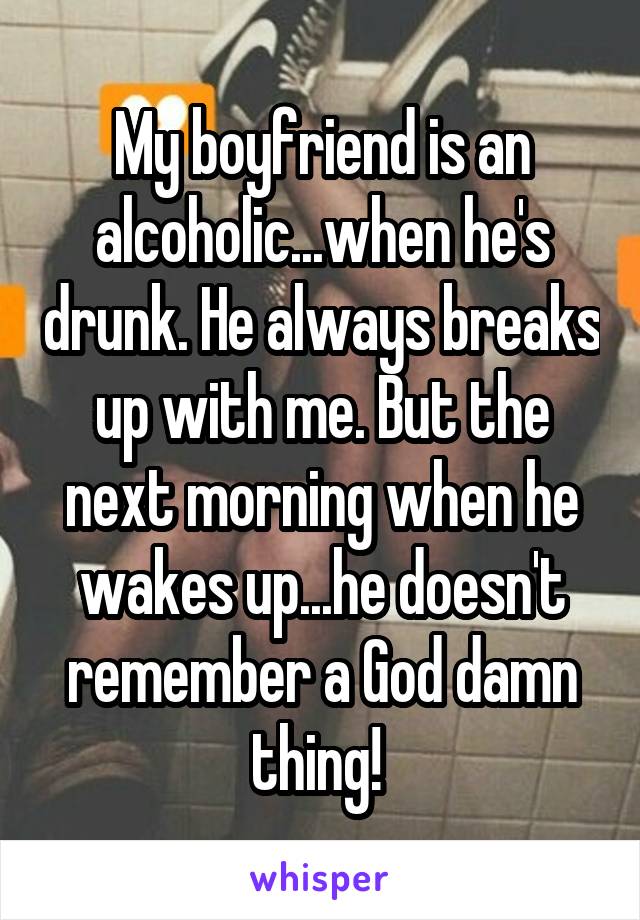 My boyfriend is an alcoholic...when he's drunk. He always breaks up with me. But the next morning when he wakes up...he doesn't remember a God damn thing! 