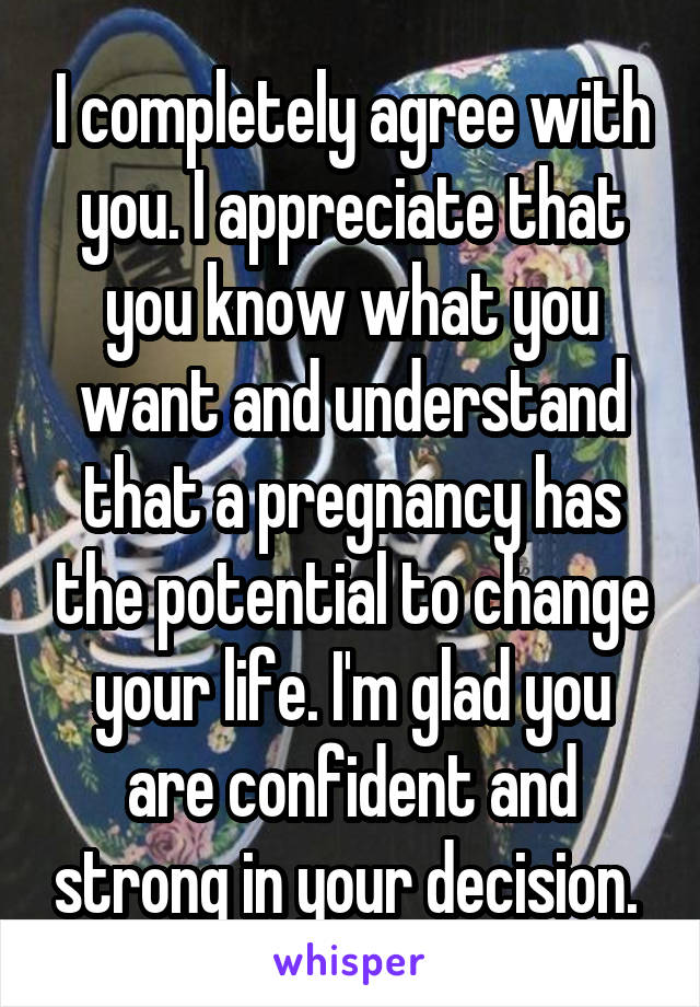 I completely agree with you. I appreciate that you know what you want and understand that a pregnancy has the potential to change your life. I'm glad you are confident and strong in your decision. 