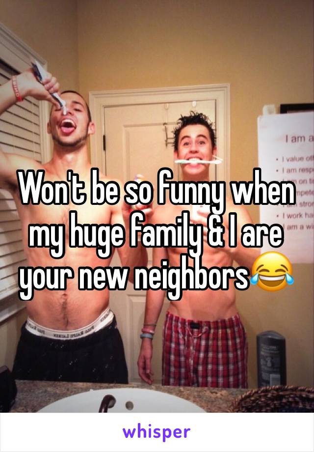 Won't be so funny when my huge family & I are your new neighbors😂