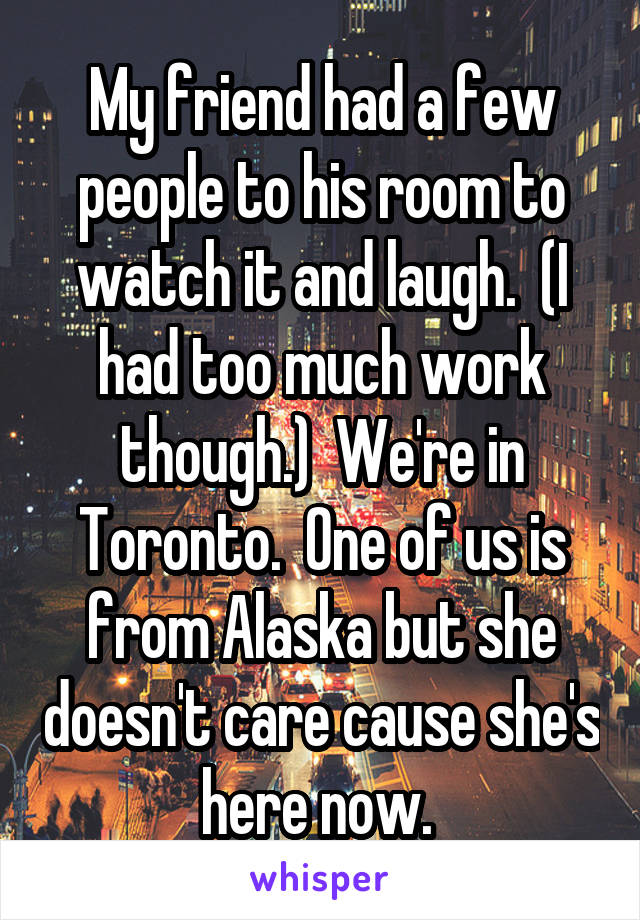 My friend had a few people to his room to watch it and laugh.  (I had too much work though.)  We're in Toronto.  One of us is from Alaska but she doesn't care cause she's here now. 