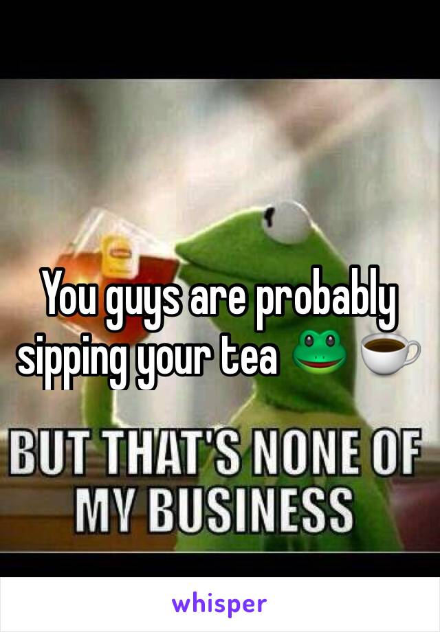 You guys are probably sipping your tea 🐸 ☕️️ 