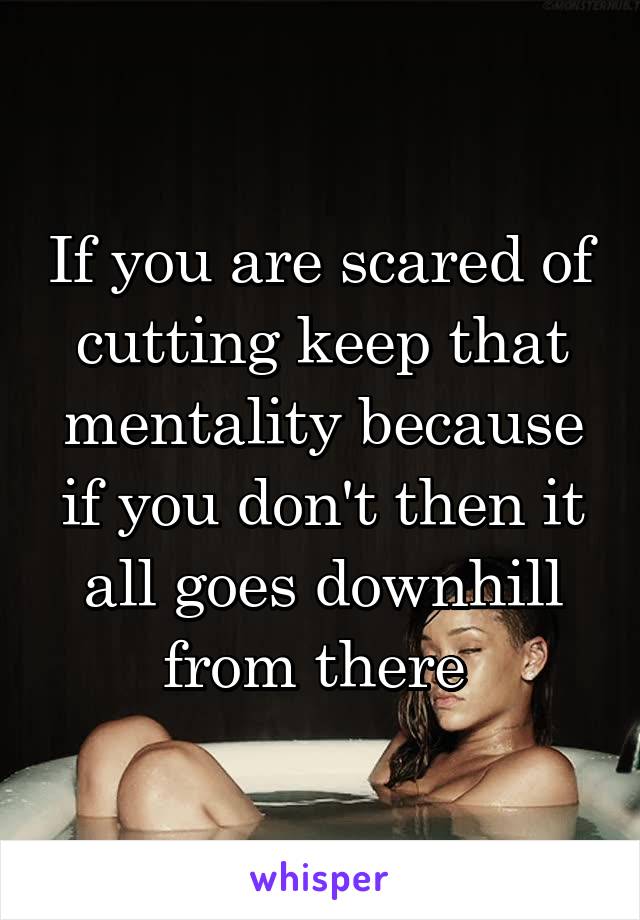 If you are scared of cutting keep that mentality because if you don't then it all goes downhill from there 