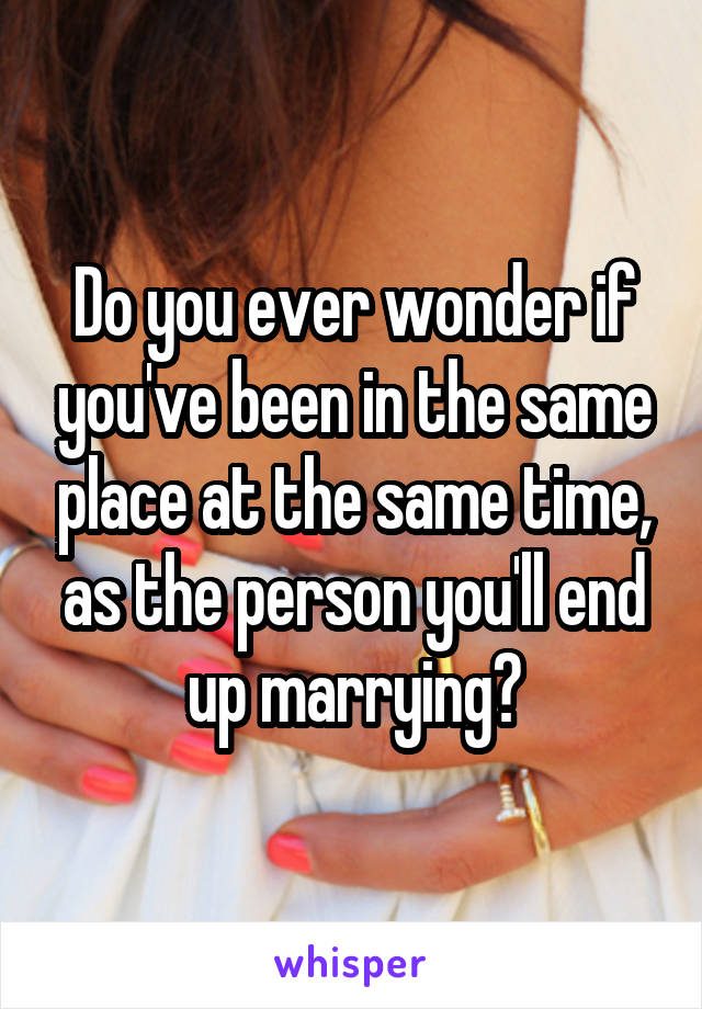 Do you ever wonder if you've been in the same place at the same time, as the person you'll end up marrying?