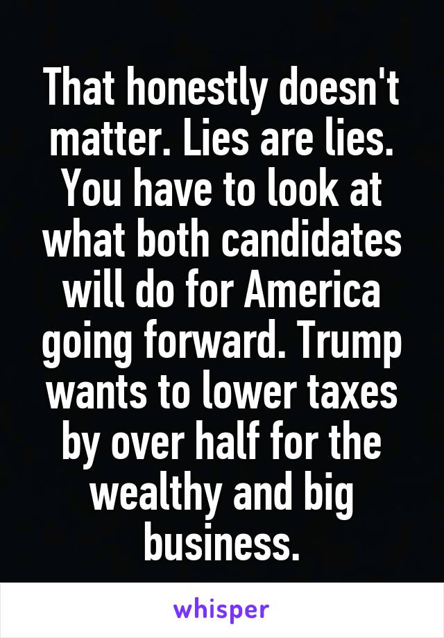 That honestly doesn't matter. Lies are lies. You have to look at what both candidates will do for America going forward. Trump wants to lower taxes by over half for the wealthy and big business.