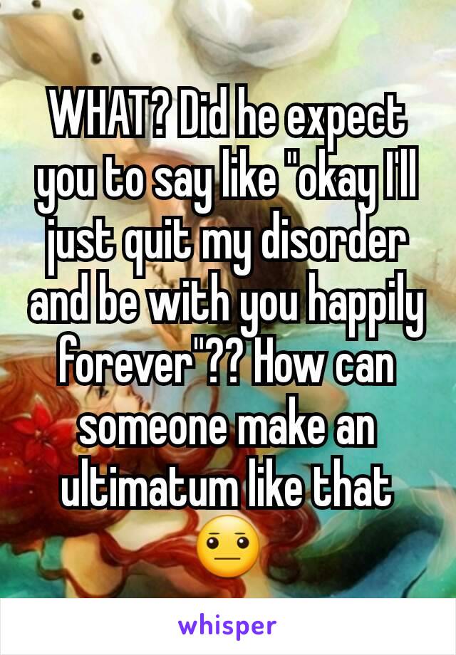 WHAT? Did he expect you to say like "okay I'll just quit my disorder and be with you happily forever"?? How can someone make an ultimatum like that 😐