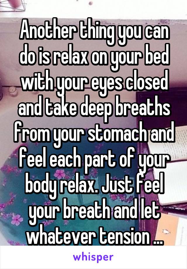 Another thing you can do is relax on your bed with your eyes closed and take deep breaths from your stomach and feel each part of your body relax. Just feel your breath and let whatever tension ...