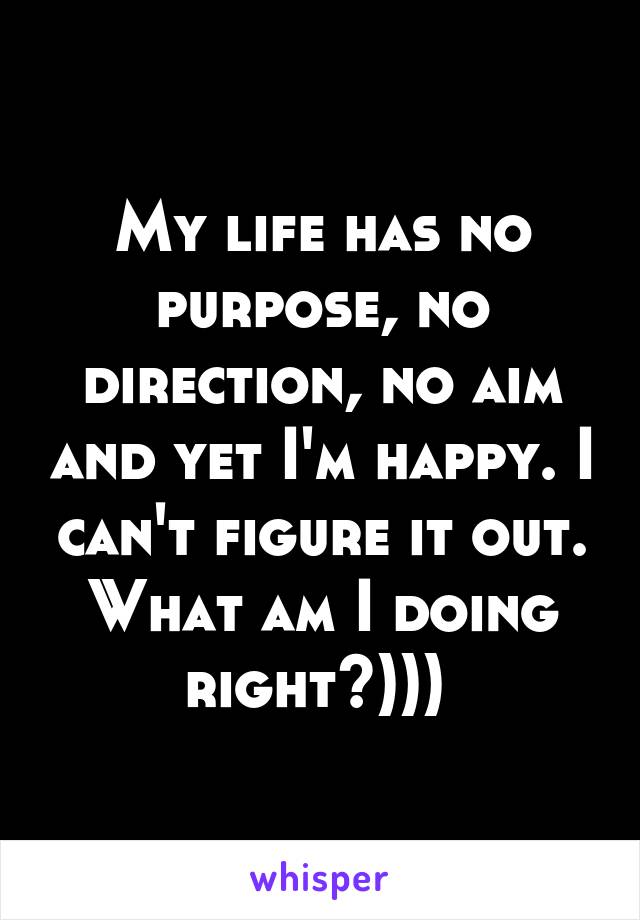 My life has no purpose, no direction, no aim and yet I'm happy. I can't figure it out. What am I doing right?))) 