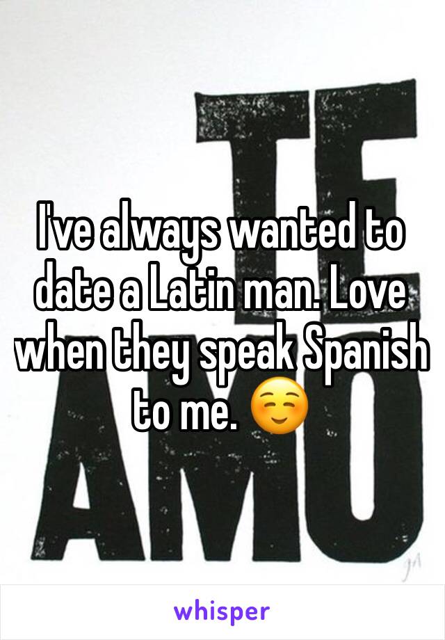 I've always wanted to date a Latin man. Love when they speak Spanish to me. ☺️