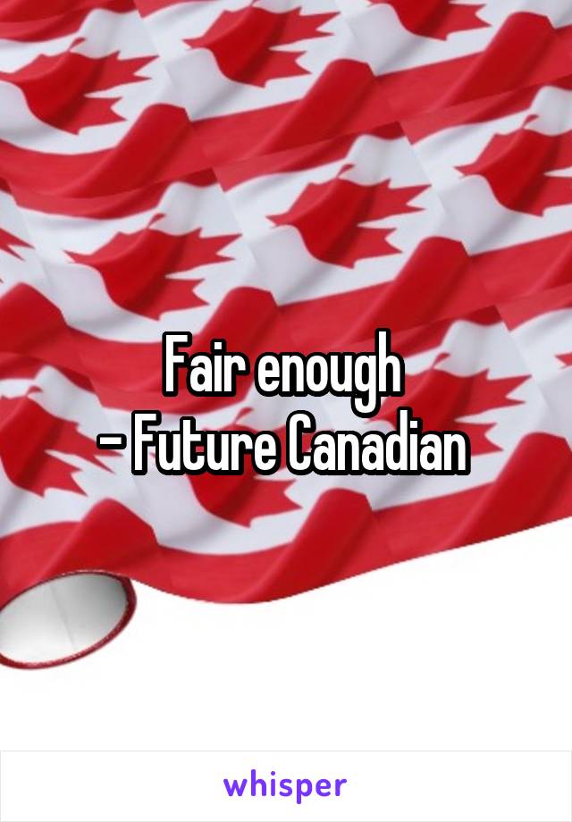 Fair enough 
- Future Canadian 