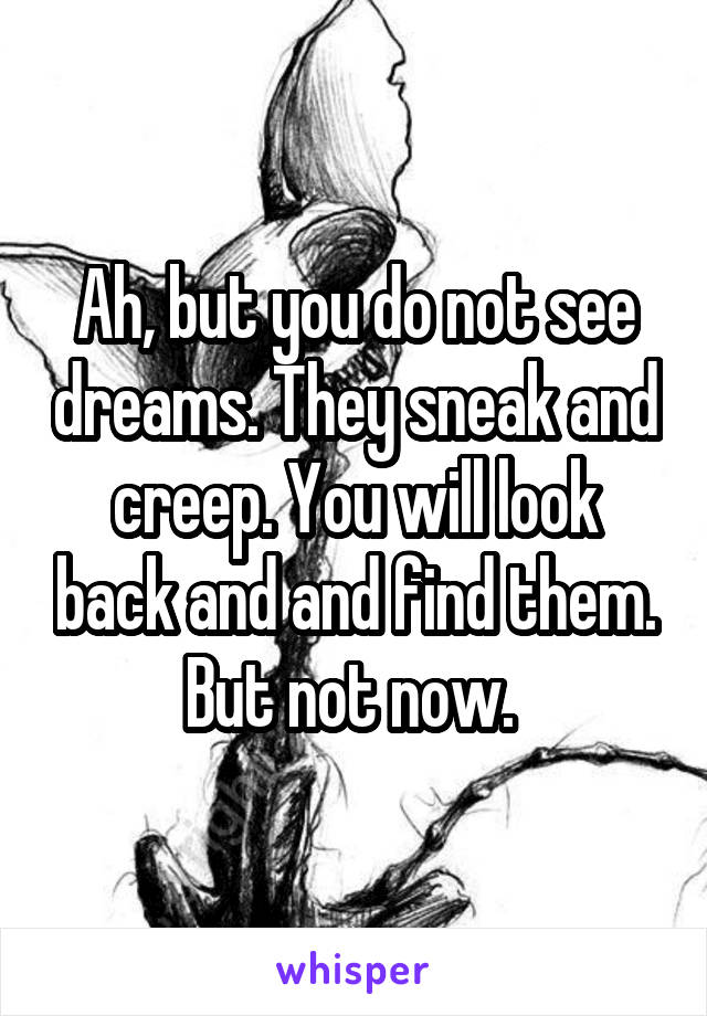 Ah, but you do not see dreams. They sneak and creep. You will look back and and find them. But not now. 