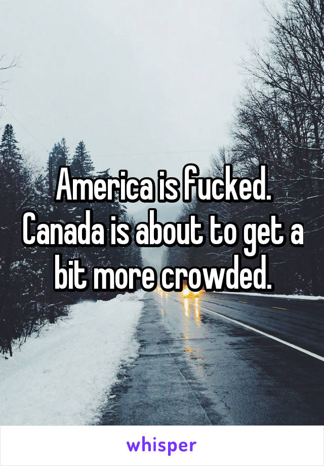 America is fucked. Canada is about to get a bit more crowded.