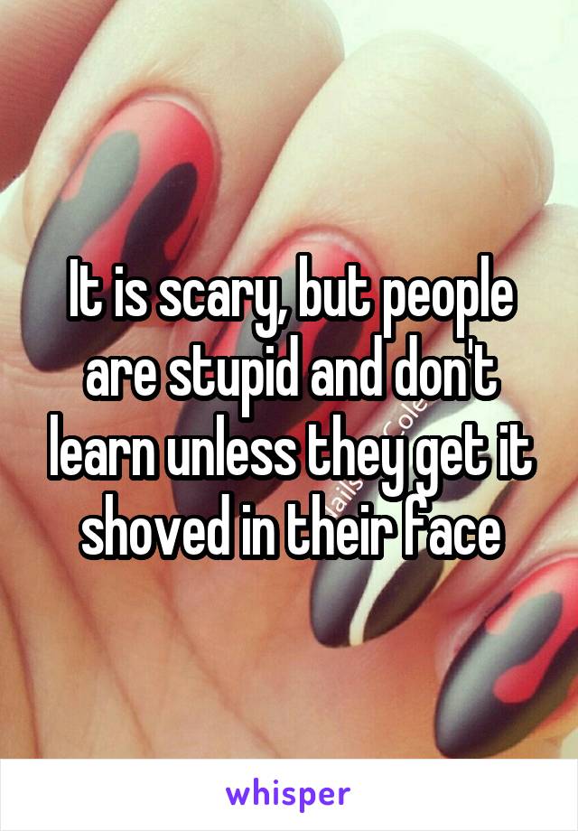 It is scary, but people are stupid and don't learn unless they get it shoved in their face