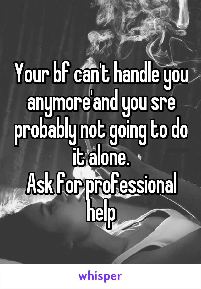 Your bf can't handle you anymore'and you sre probably not going to do it alone.
Ask for professional help