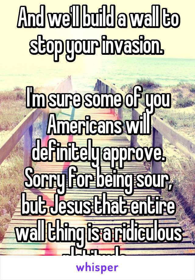 And we'll build a wall to stop your invasion. 

I'm sure some of you Americans will definitely approve. Sorry for being sour, but Jesus that entire wall thing is a ridiculous platitude. 