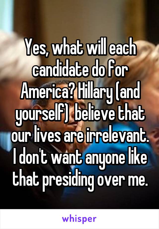 Yes, what will each candidate do for America? Hillary (and yourself)  believe that our lives are irrelevant. I don't want anyone like that presiding over me.