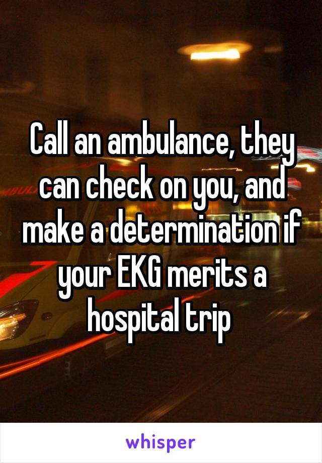 Call an ambulance, they can check on you, and make a determination if your EKG merits a hospital trip 