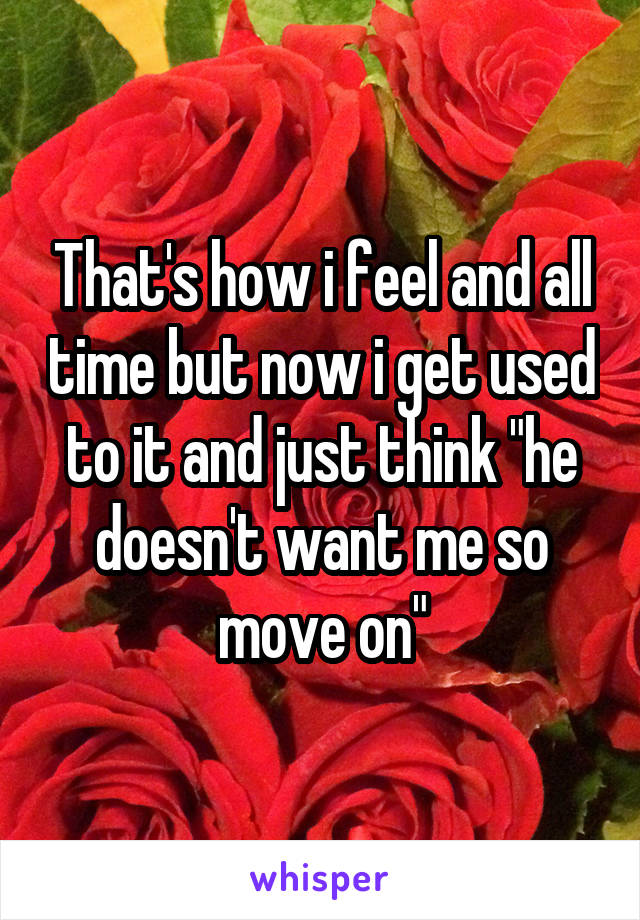 That's how i feel and all time but now i get used to it and just think "he doesn't want me so move on"