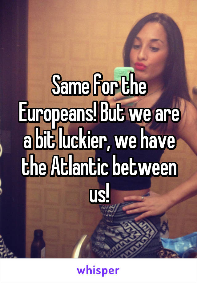 Same for the Europeans! But we are a bit luckier, we have the Atlantic between us!