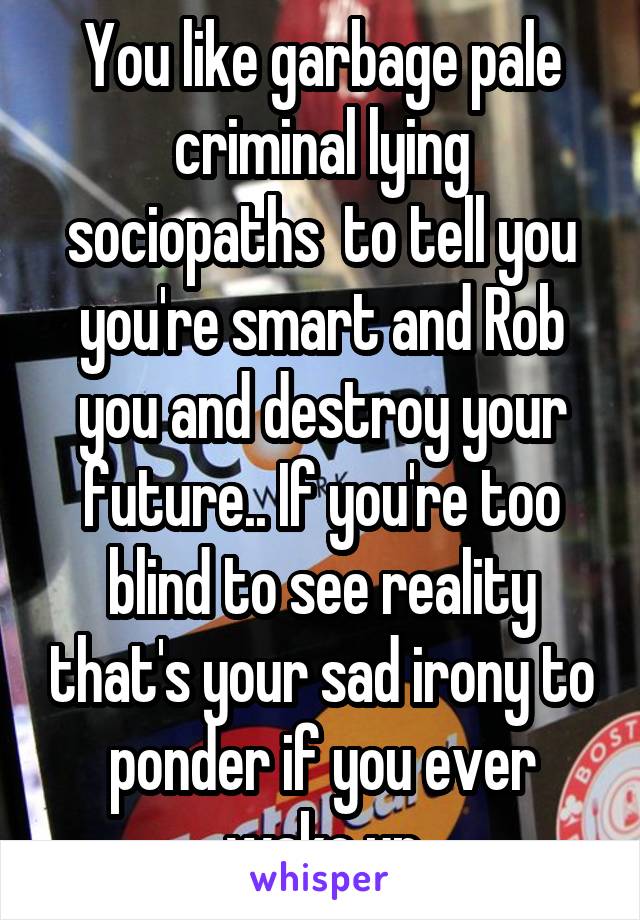 You like garbage pale criminal lying sociopaths  to tell you you're smart and Rob you and destroy your future.. If you're too blind to see reality that's your sad irony to ponder if you ever wake up