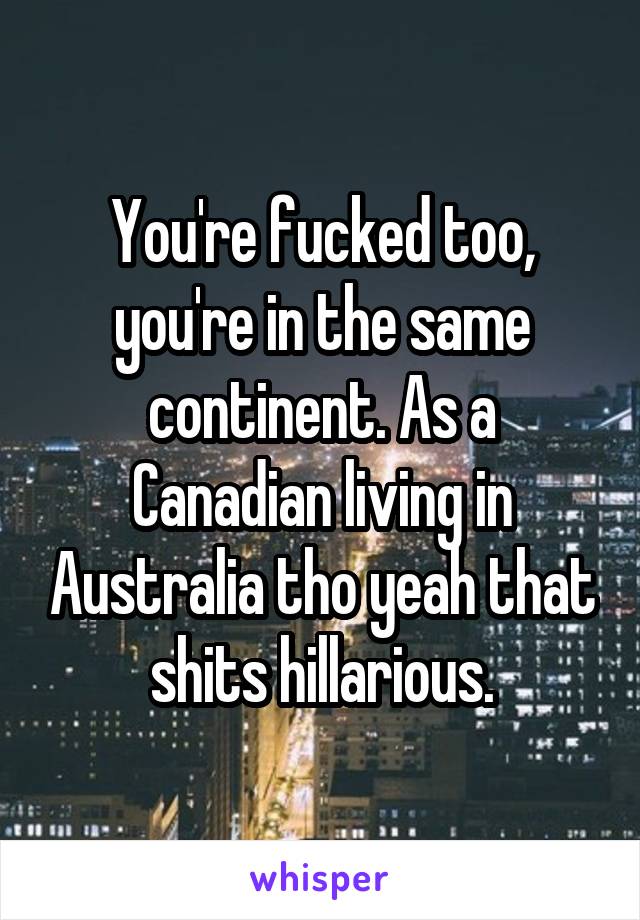 You're fucked too, you're in the same continent. As a Canadian living in Australia tho yeah that shits hillarious.