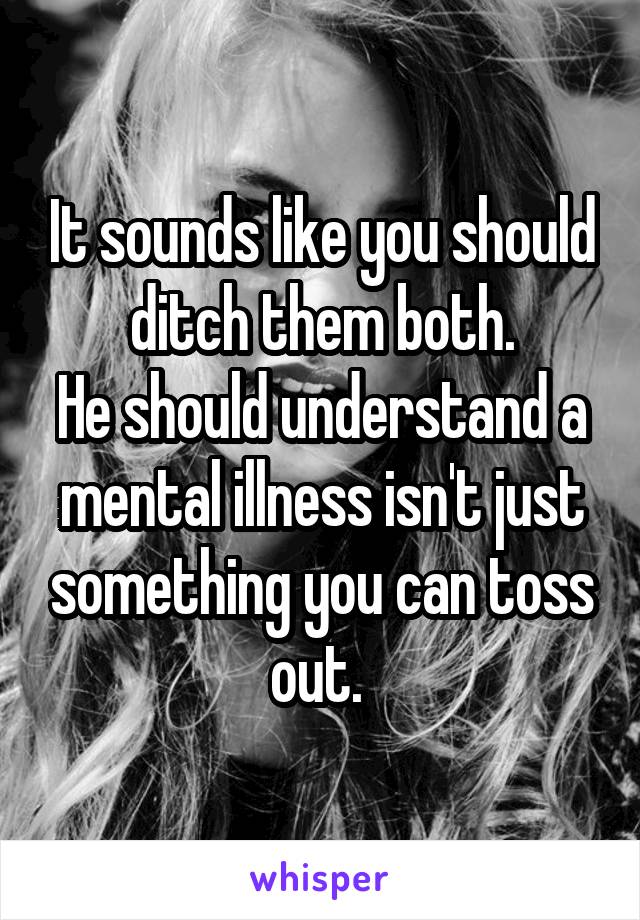 It sounds like you should ditch them both.
He should understand a mental illness isn't just something you can toss out. 