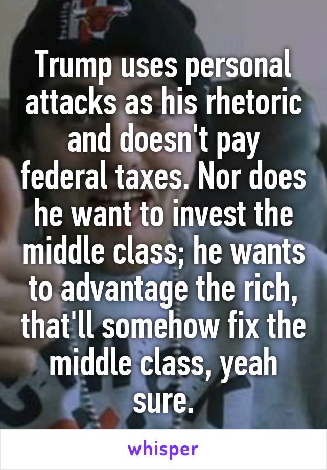 Trump uses personal attacks as his rhetoric and doesn't pay federal taxes. Nor does he want to invest the middle class; he wants to advantage the rich, that'll somehow fix the middle class, yeah sure.