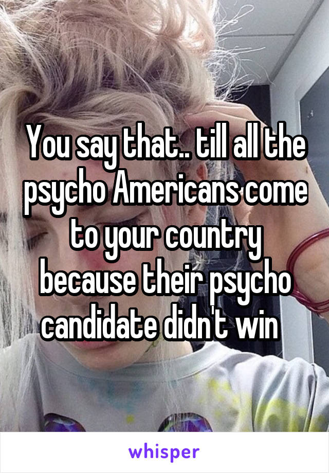 You say that.. till all the psycho Americans come to your country because their psycho candidate didn't win  