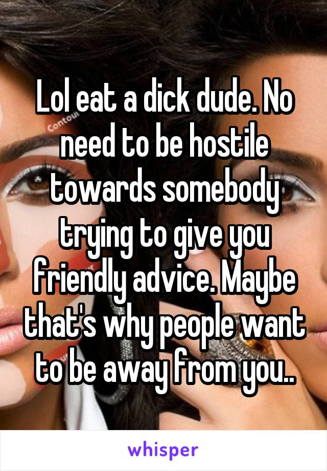 Lol eat a dick dude. No need to be hostile towards somebody trying to give you friendly advice. Maybe that's why people want to be away from you..